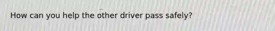 How can you help the other driver pass safely?