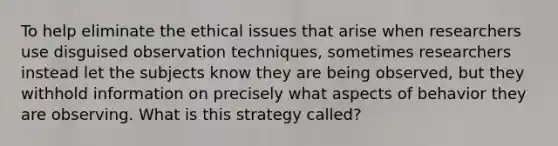 To help eliminate the ethical issues that arise when researchers use disguised observation techniques, sometimes researchers instead let the subjects know they are being observed, but they withhold information on precisely what aspects of behavior they are observing. What is this strategy called?