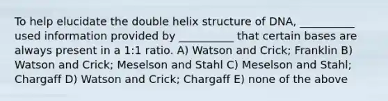 To help elucidate the double helix structure of DNA, __________ used information provided by __________ that certain bases are always present in a 1:1 ratio. A) Watson and Crick; Franklin B) Watson and Crick; Meselson and Stahl C) Meselson and Stahl; Chargaff D) Watson and Crick; Chargaff E) none of the above