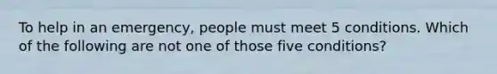 To help in an emergency, people must meet 5 conditions. Which of the following are not one of those five conditions?