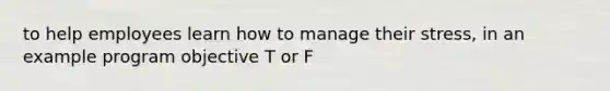 to help employees learn how to manage their stress, in an example program objective T or F