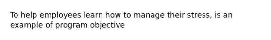 To help employees learn how to manage their stress, is an example of program objective