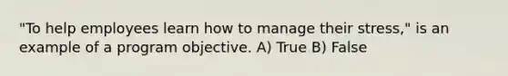 "To help employees learn how to manage their stress," is an example of a program objective. A) True B) False