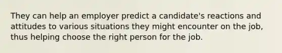 They can help an employer predict a candidate's reactions and attitudes to various situations they might encounter on the job, thus helping choose the right person for the job.