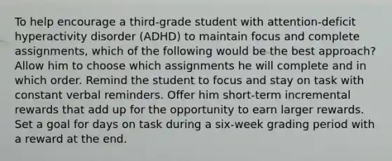 To help encourage a third-grade student with attention-deficit hyperactivity disorder (ADHD) to maintain focus and complete assignments, which of the following would be the best approach? Allow him to choose which assignments he will complete and in which order. Remind the student to focus and stay on task with constant verbal reminders. Offer him short-term incremental rewards that add up for the opportunity to earn larger rewards. Set a goal for days on task during a six-week grading period with a reward at the end.