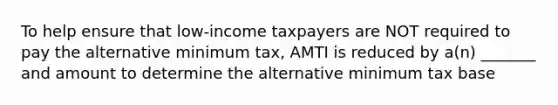 To help ensure that low-income taxpayers are NOT required to pay the alternative minimum tax, AMTI is reduced by a(n) _______ and amount to determine the alternative minimum tax base