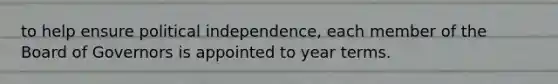 to help ensure political​ independence, each member of the Board of Governors is appointed to year terms.