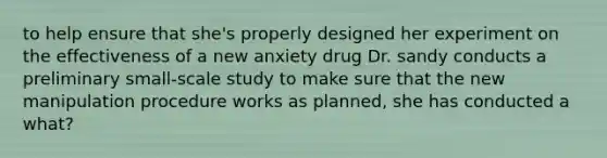 to help ensure that she's properly designed her experiment on the effectiveness of a new anxiety drug Dr. sandy conducts a preliminary small-scale study to make sure that the new manipulation procedure works as planned, she has conducted a what?