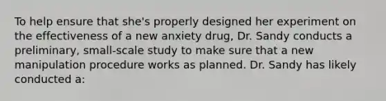 To help ensure that she's properly designed her experiment on the effectiveness of a new anxiety drug, Dr. Sandy conducts a preliminary, small-scale study to make sure that a new manipulation procedure works as planned. Dr. Sandy has likely conducted a: