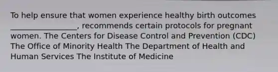 To help ensure that women experience healthy birth outcomes _________________, recommends certain protocols for pregnant women. The Centers for Disease Control and Prevention (CDC) The Office of Minority Health The Department of Health and Human Services The Institute of Medicine