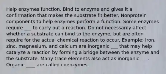 Help enzymes function. Bind to enzyme and gives it a confirmation that makes the substrate fit better. Nonprotein components to help enzymes perform a function. Some enzymes require ___ to carry out a reaction. Do not necessarily affect whether a substrate can bind to the enzyme, but are often require for the actual chemical reaction to occur. Example: Iron, zinc, magnesium, and calcium are inorganic ___ that may help catalyze a reaction by forming a bridge between the enzyme and the substrate. Many trace elements also act as inorganic ___. Organic ____ are called coenzymes.