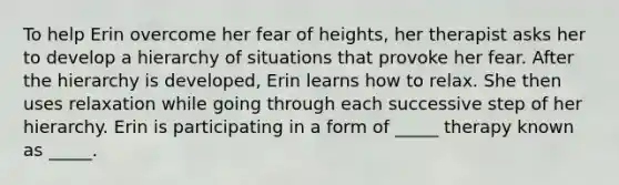 To help Erin overcome her fear of heights, her therapist asks her to develop a hierarchy of situations that provoke her fear. After the hierarchy is developed, Erin learns how to relax. She then uses relaxation while going through each successive step of her hierarchy. Erin is participating in a form of _____ therapy known as _____.