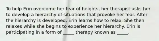 To help Erin overcome her fear of heights, her therapist asks her to develop a hierarchy of situations that provoke her fear. After the hierarchy is developed, Erin learns how to relax. She then relaxes while she begins to experience her hierarchy. Erin is participating in a form of _____ therapy known as _____.