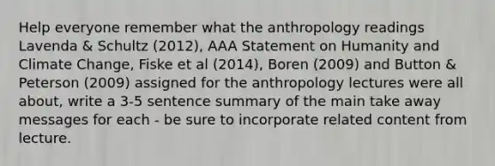 Help everyone remember what the anthropology readings Lavenda & Schultz (2012), AAA Statement on Humanity and Climate Change, Fiske et al (2014), Boren (2009) and Button & Peterson (2009) assigned for the anthropology lectures were all about, write a 3-5 sentence summary of the main take away messages for each - be sure to incorporate related content from lecture.