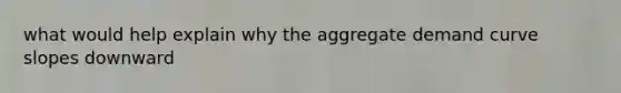 what would help explain why the aggregate demand curve slopes downward