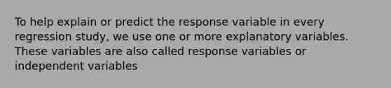 To help explain or predict the response variable in every regression study, we use one or more explanatory variables. These variables are also called response variables or independent variables