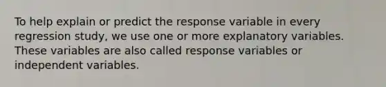 To help explain or predict the response variable in every regression study, we use one or more explanatory variables. These variables are also called response variables or independent variables.