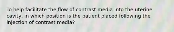 To help facilitate the flow of contrast media into the uterine cavity, in which position is the patient placed following the injection of contrast media?