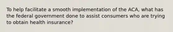 To help facilitate a smooth implementation of the ACA, what has the federal government done to assist consumers who are trying to obtain health insurance?