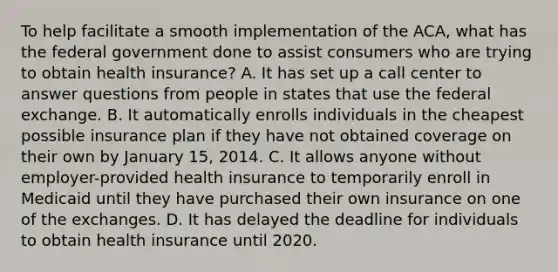 To help facilitate a smooth implementation of the ACA, what has the federal government done to assist consumers who are trying to obtain health insurance? A. It has set up a call center to answer questions from people in states that use the federal exchange. B. It automatically enrolls individuals in the cheapest possible insurance plan if they have not obtained coverage on their own by January 15, 2014. C. It allows anyone without employer-provided health insurance to temporarily enroll in Medicaid until they have purchased their own insurance on one of the exchanges. D. It has delayed the deadline for individuals to obtain health insurance until 2020.