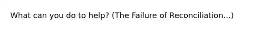 What can you do to help? (The Failure of Reconciliation...)