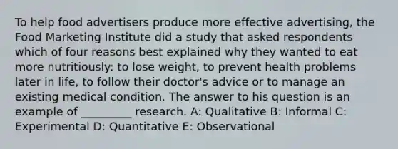 To help food advertisers produce more effective advertising, the Food Marketing Institute did a study that asked respondents which of four reasons best explained why they wanted to eat more nutritiously: to lose weight, to prevent health problems later in life, to follow their doctor's advice or to manage an existing medical condition. The answer to his question is an example of _________ research. A: Qualitative B: Informal C: Experimental D: Quantitative E: Observational