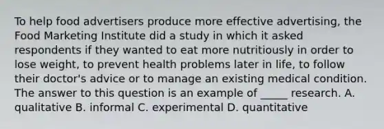 To help food advertisers produce more effective advertising, the Food Marketing Institute did a study in which it asked respondents if they wanted to eat more nutritiously in order to lose weight, to prevent health problems later in life, to follow their doctor's advice or to manage an existing medical condition. The answer to this question is an example of _____ research. A. qualitative B. informal C. experimental D. quantitative