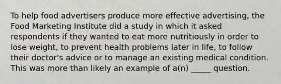 To help food advertisers produce more effective advertising, the Food Marketing Institute did a study in which it asked respondents if they wanted to eat more nutritiously in order to lose weight, to prevent health problems later in life, to follow their doctor's advice or to manage an existing medical condition. This was more than likely an example of a(n) _____ question.