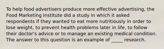 To help food advertisers produce more effective advertising, the Food Marketing Institute did a study in which it asked respondents if they wanted to eat more nutritiously in order to lose weight, to prevent health problems later in life, to follow their doctor's advice or to manage an existing medical condition. The answer to this question is an example of _____ research.