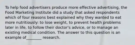 To help food advertisers produce more effective advertising, the Food Marketing Institute did a study that asked respondents which of four reasons best explained why they wanted to eat more nutritiously: to lose weight, to prevent health problems later in life, to follow their doctor's advice, or to manage an existing medical condition. The answer to this question is an example of________ research.