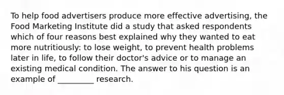 To help food advertisers produce more effective advertising, the Food Marketing Institute did a study that asked respondents which of four reasons best explained why they wanted to eat more nutritiously: to lose weight, to prevent health problems later in life, to follow their doctor's advice or to manage an existing medical condition. The answer to his question is an example of _________ research.