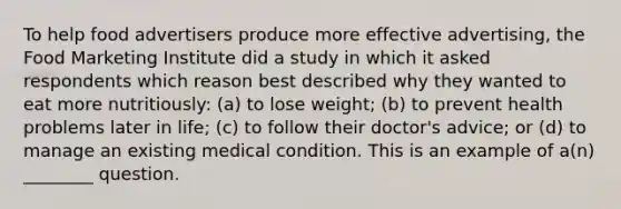 To help food advertisers produce more effective advertising, the Food Marketing Institute did a study in which it asked respondents which reason best described why they wanted to eat more nutritiously: (a) to lose weight; (b) to prevent health problems later in life; (c) to follow their doctor's advice; or (d) to manage an existing medical condition. This is an example of a(n) ________ question.