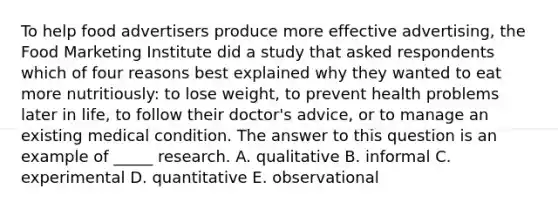 To help food advertisers produce more effective advertising, the Food Marketing Institute did a study that asked respondents which of four reasons best explained why they wanted to eat more nutritiously: to lose weight, to prevent health problems later in life, to follow their doctor's advice, or to manage an existing medical condition. The answer to this question is an example of _____ research. A. qualitative B. informal C. experimental D. quantitative E. observational