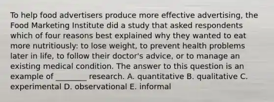 To help food advertisers produce more effective advertising, the Food Marketing Institute did a study that asked respondents which of four reasons best explained why they wanted to eat more nutritiously: to lose weight, to prevent health problems later in life, to follow their doctor's advice, or to manage an existing medical condition. The answer to this question is an example of ________ research. A. quantitative B. qualitative C. experimental D. observational E. informal