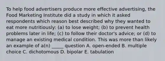 To help food advertisers produce more effective advertising, the Food Marketing Institute did a study in which it asked respondents which reason best described why they wanted to eat more nutritiously: (a) to lose weight; (b) to prevent health problems later in life; (c) to follow their doctor's advice; or (d) to manage an existing medical condition. This was more than likely an example of a(n) _____ question A. open-ended B. multiple choice C. dichotomous D. bipolar E. tabulation