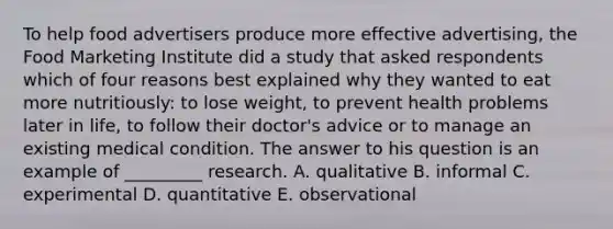 To help food advertisers produce more effective advertising, the Food Marketing Institute did a study that asked respondents which of four reasons best explained why they wanted to eat more nutritiously: to lose weight, to prevent health problems later in life, to follow their doctor's advice or to manage an existing medical condition. The answer to his question is an example of _________ research. A. qualitative B. informal C. experimental D. quantitative E. observational