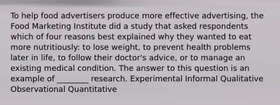 To help food advertisers produce more effective advertising, the Food Marketing Institute did a study that asked respondents which of four reasons best explained why they wanted to eat more nutritiously: to lose weight, to prevent health problems later in life, to follow their doctor's advice, or to manage an existing medical condition. The answer to this question is an example of ________ research. Experimental Informal Qualitative Observational Quantitative