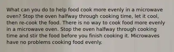 What can you do to help food cook more evenly in a microwave oven? Stop the oven halfway through cooking time, let it cool, then re-cook the food. There is no way to cook food more evenly in a microwave oven. Stop the oven halfway through cooking time and stir the food before you finish cooking it. Microwaves have no problems cooking food evenly.