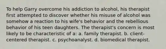 To help Garry overcome his addiction to alcohol, his therapist first attempted to discover whether his misuse of alcohol was somehow a reaction to his wife's behavior and the rebellious behavior of his teen daughters. The therapist's concern is most likely to be characteristic of a: a. family therapist. b. client-centered therapist. c. psychoanalyst. d. biomedical therapist.