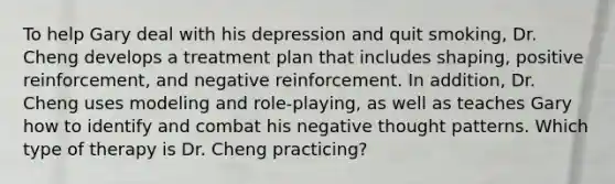 To help Gary deal with his depression and quit smoking, Dr. Cheng develops a treatment plan that includes shaping, positive reinforcement, and negative reinforcement. In addition, Dr. Cheng uses modeling and role-playing, as well as teaches Gary how to identify and combat his negative thought patterns. Which type of therapy is Dr. Cheng practicing?