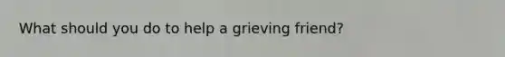 What should you do to help a grieving friend?