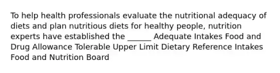 To help health professionals evaluate the nutritional adequacy of diets and plan nutritious diets for healthy people, nutrition experts have established the ______ Adequate Intakes Food and Drug Allowance Tolerable Upper Limit Dietary Reference Intakes Food and Nutrition Board