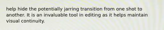 help hide the potentially jarring transition from one shot to another. It is an invaluable tool in editing as it helps maintain visual continuity.