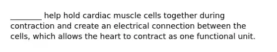 ________ help hold cardiac muscle cells together during contraction and create an electrical connection between the cells, which allows the heart to contract as one functional unit.