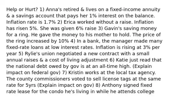 Help or Hurt? 1) Anna's retired & lives on a fixed-income annuity & a savings account that pays her 1% interest on the balance. Inflation rate is 1.7% 2) Erica worked without a raise. Inflation has risen 5%. She was given 6% raise 3) Gavin's saving money for a ring. He gave the money to his mother to hold. The price of the ring increased by 10% 4) In a bank, the manager made many fixed-rate loans at low interest rates. Inflation is rising at 3% per year 5) Rylie's union negotiated a new contract with a small annual raises & a cost of living adjustment 6) Katie just read that the national debt owed by gov is at an all-time high. (Explain impact on federal gov) 7) Kristin works at the local tax agency. The county commissioners voted to sell license tags at the same rate for 5yrs (Explain impact on gov) 8) Anthony signed fixed rate lease for the condo he's living in while he attends college