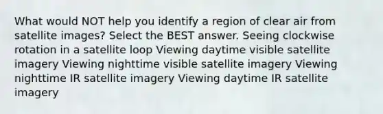 What would NOT help you identify a region of clear air from satellite images? Select the BEST answer. Seeing clockwise rotation in a satellite loop Viewing daytime visible satellite imagery Viewing nighttime visible satellite imagery Viewing nighttime IR satellite imagery Viewing daytime IR satellite imagery