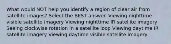 What would NOT help you identify a region of clear air from satellite images? Select the BEST answer. Viewing nighttime visible satellite imagery Viewing nighttime IR satellite imagery Seeing clockwise rotation in a satellite loop Viewing daytime IR satellite imagery Viewing daytime visible satellite imagery