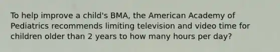 To help improve a child's BMA, the American Academy of Pediatrics recommends limiting television and video time for children older than 2 years to how many hours per day?