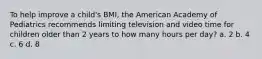 To help improve a child's BMI, the American Academy of Pediatrics recommends limiting television and video time for children older than 2 years to how many hours per day? a. 2 b. 4 c. 6 d. 8