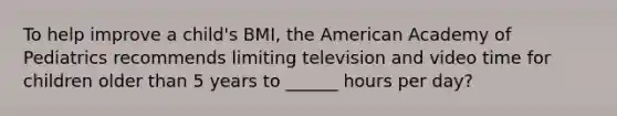 To help improve a child's BMI, the American Academy of Pediatrics recommends limiting television and video time for children older than 5 years to ______ hours per day?